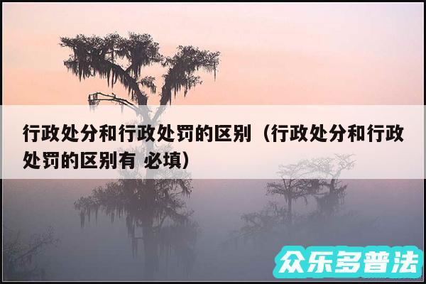 行政处分和行政处罚的区别以及行政处分和行政处罚的区别有 必填