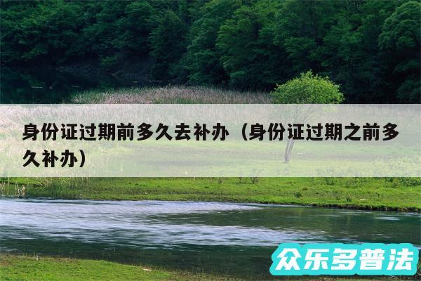 身份证过期前多久去补办以及身份证过期之前多久补办