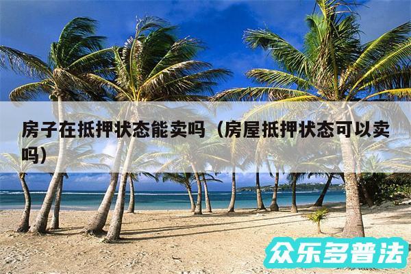 房子在抵押状态能卖吗以及房屋抵押状态可以卖吗