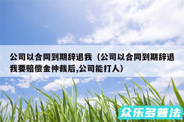 公司以合同到期辞退我以及公司以合同到期辞退我要赔偿金仲裁后,公司能打人