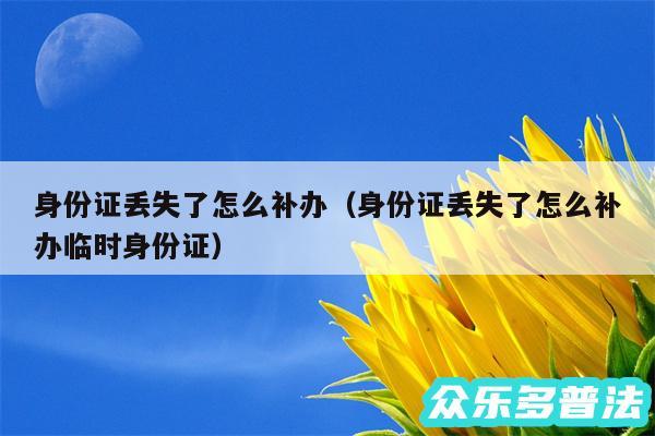 身份证丢失了怎么补办以及身份证丢失了怎么补办临时身份证