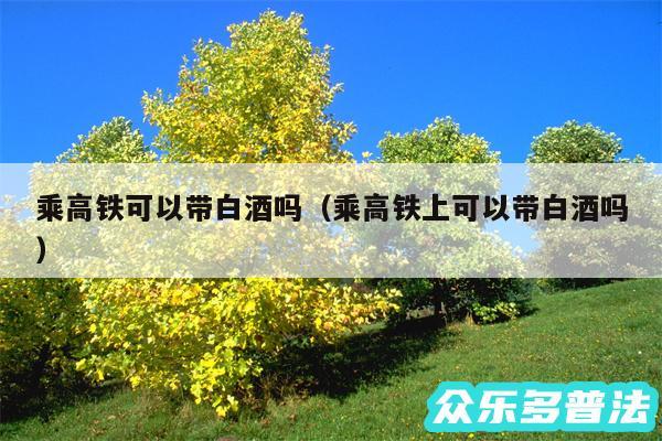 乘高铁可以带白酒吗以及乘高铁上可以带白酒吗