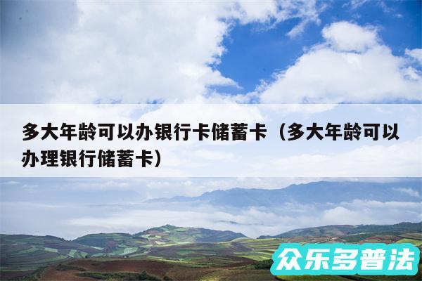 多大年龄可以办银行卡储蓄卡以及多大年龄可以办理银行储蓄卡