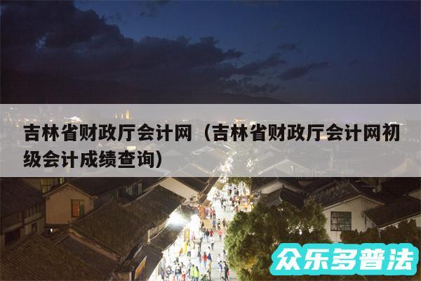 吉林省财政厅会计网以及吉林省财政厅会计网初级会计成绩查询