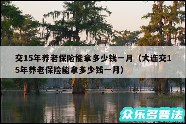 交15年养老保险能拿多少钱一月以及大连交15年养老保险能拿多少钱一月