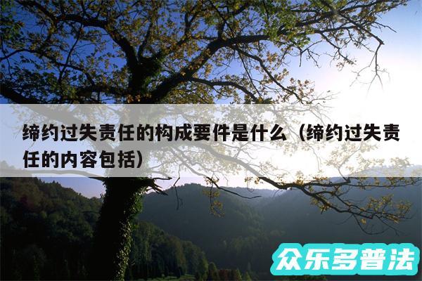 缔约过失责任的构成要件是什么以及缔约过失责任的内容包括