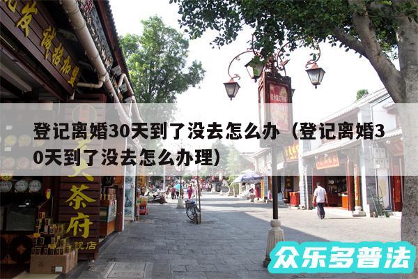 登记离婚30天到了没去怎么办以及登记离婚30天到了没去怎么办理