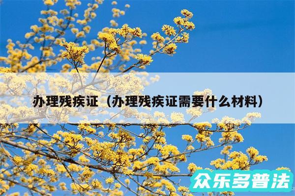 办理残疾证以及办理残疾证需要什么材料