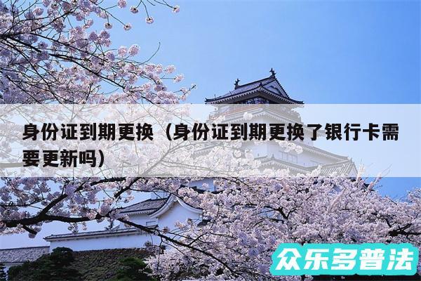 身份证到期更换以及身份证到期更换了银行卡需要更新吗