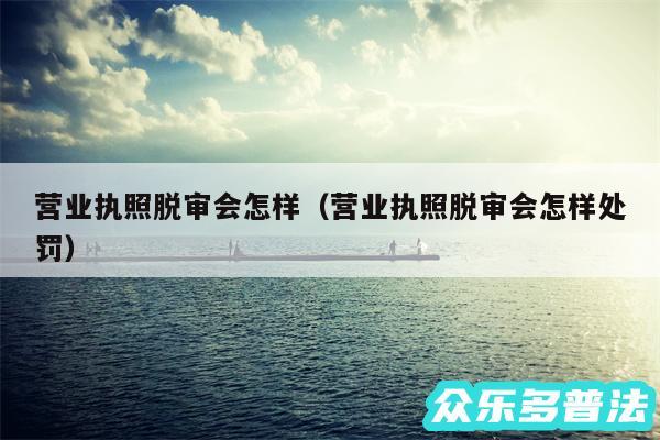 营业执照脱审会怎样以及营业执照脱审会怎样处罚