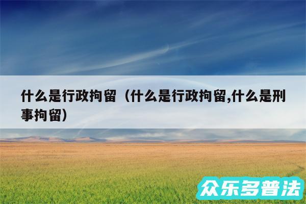 什么是行政拘留以及什么是行政拘留,什么是刑事拘留