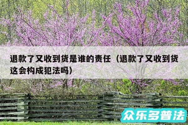 退款了又收到货是谁的责任以及退款了又收到货这会构成犯法吗