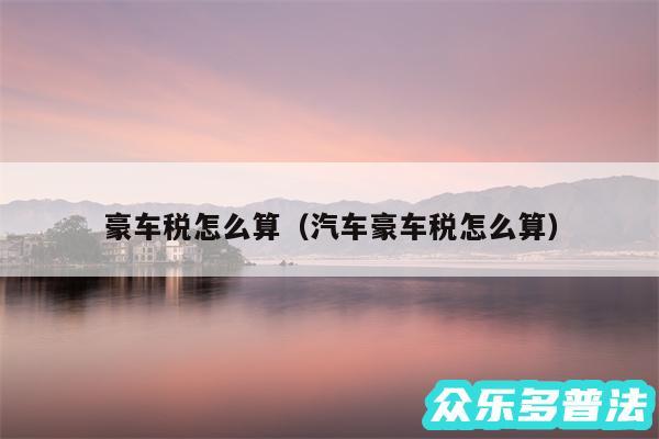豪车税怎么算以及汽车豪车税怎么算