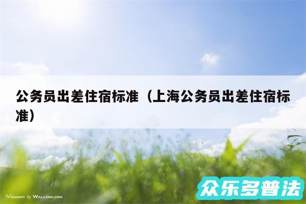 公务员出差住宿标准以及上海公务员出差住宿标准
