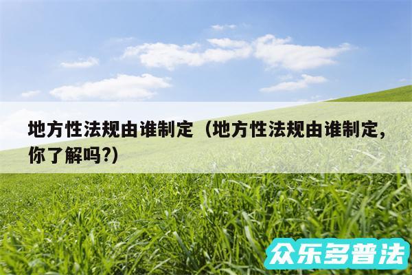 地方性法规由谁制定以及地方性法规由谁制定,你了解吗?