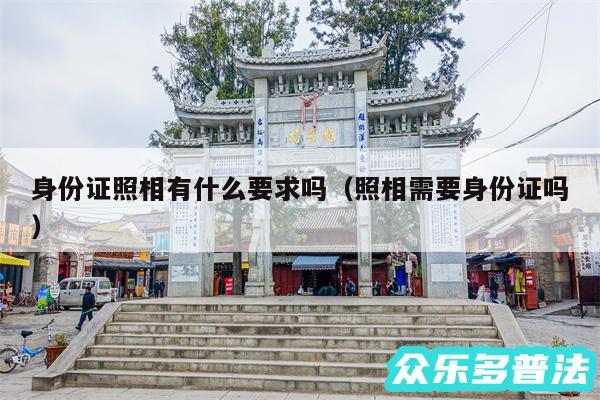 身份证照相有什么要求吗以及照相需要身份证吗