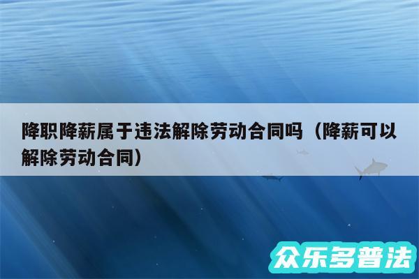 降职降薪属于违法解除劳动合同吗以及降薪可以解除劳动合同