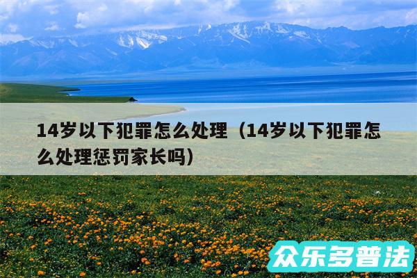 14岁以下犯罪怎么处理以及14岁以下犯罪怎么处理惩罚家长吗