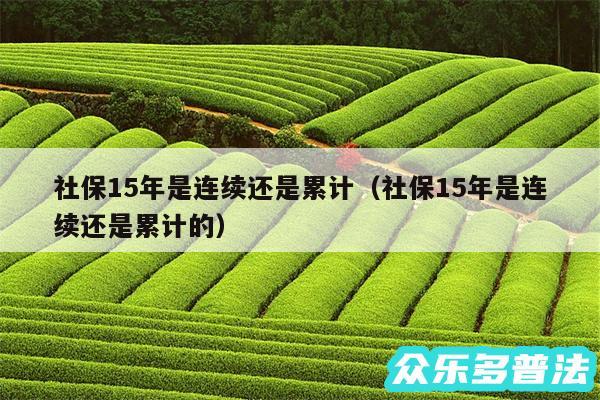 社保15年是连续还是累计以及社保15年是连续还是累计的
