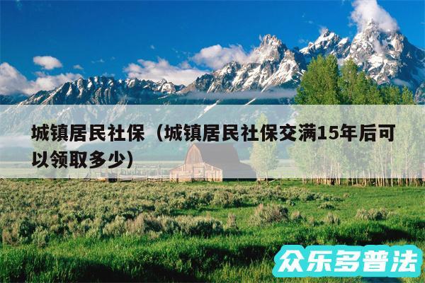 城镇居民社保以及城镇居民社保交满15年后可以领取多少