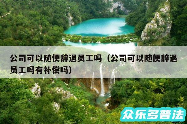 公司可以随便辞退员工吗以及公司可以随便辞退员工吗有补偿吗