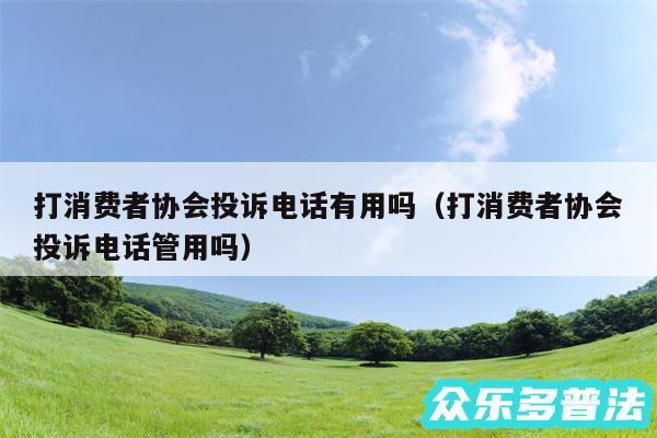 打消费者协会投诉电话有用吗以及打消费者协会投诉电话管用吗