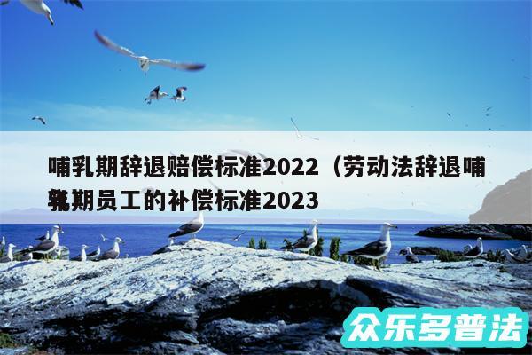 哺乳期辞退赔偿标准2024以及劳动法辞退哺乳期员工的补偿标准2024年