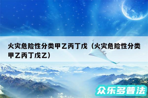 火灾危险性分类甲乙丙丁戊以及火灾危险性分类甲乙丙丁戊乙