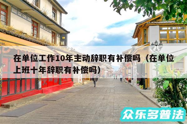 在单位工作10年主动辞职有补偿吗以及在单位上班十年辞职有补偿吗