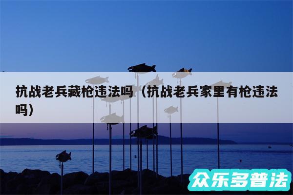 抗战老兵藏枪违法吗以及抗战老兵家里有枪违法吗