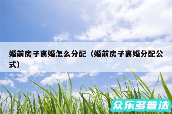 婚前房子离婚怎么分配以及婚前房子离婚分配公式