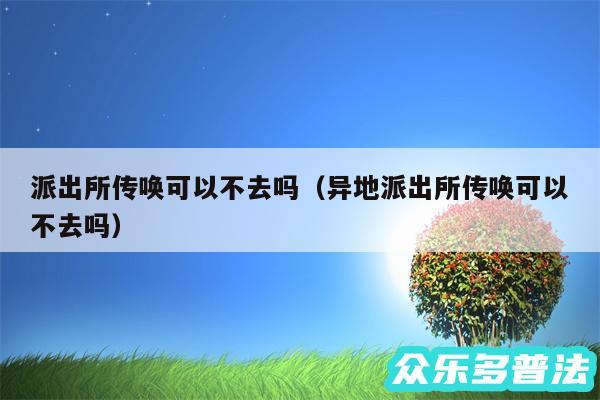 派出所传唤可以不去吗以及异地派出所传唤可以不去吗