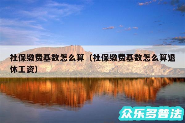 社保缴费基数怎么算以及社保缴费基数怎么算退休工资