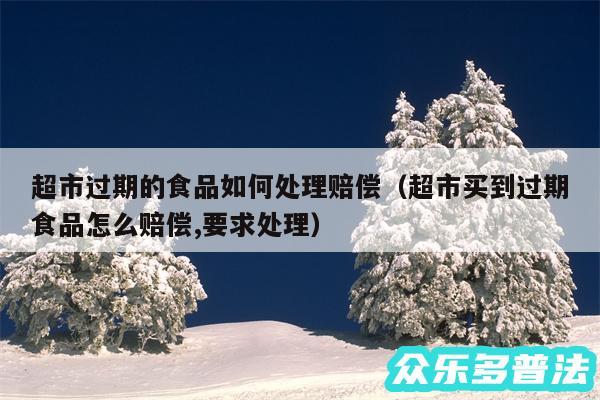 超市过期的食品如何处理赔偿以及超市买到过期食品怎么赔偿,要求处理