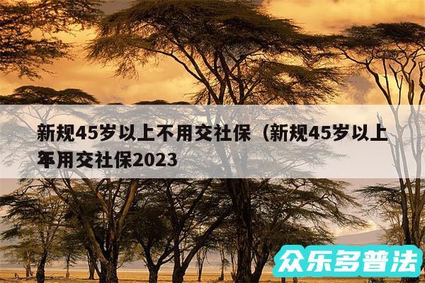 新规45岁以上不用交社保以及新规45岁以上不用交社保2024
年