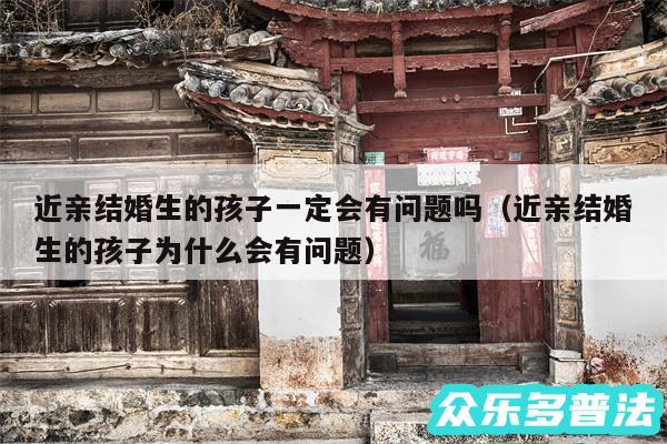 近亲结婚生的孩子一定会有问题吗以及近亲结婚生的孩子为什么会有问题