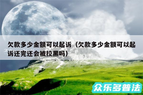 欠款多少金额可以起诉以及欠款多少金额可以起诉还完还会被拉黑吗