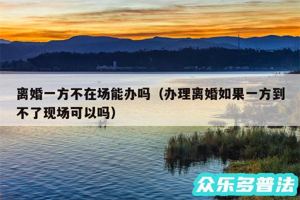离婚一方不在场能办吗以及办理离婚如果一方到不了现场可以吗