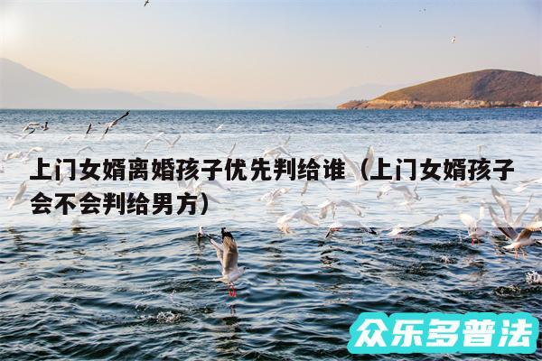 上门女婿离婚孩子优先判给谁以及上门女婿孩子会不会判给男方