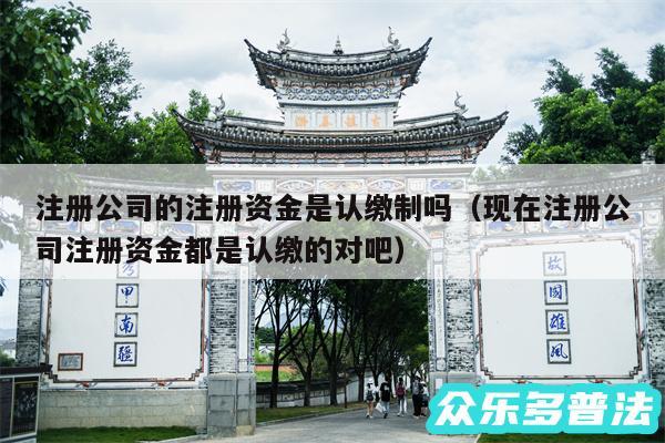 注册公司的注册资金是认缴制吗以及现在注册公司注册资金都是认缴的对吧