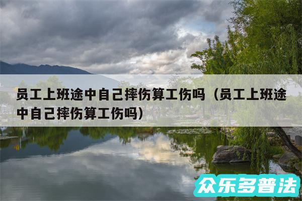 员工上班途中自己摔伤算工伤吗以及员工上班途中自己摔伤算工伤吗