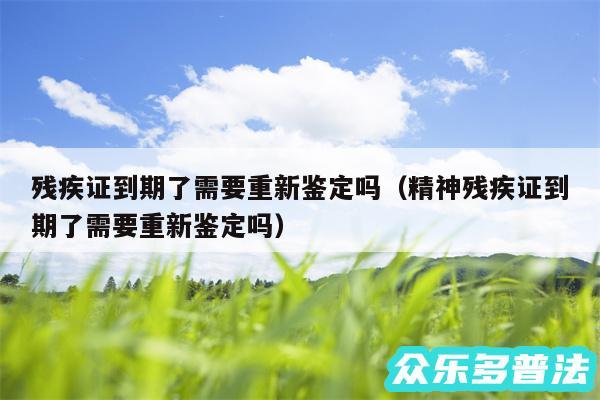 残疾证到期了需要重新鉴定吗以及精神残疾证到期了需要重新鉴定吗