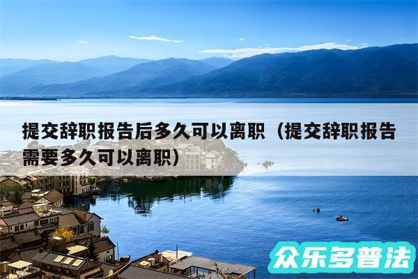 提交辞职报告后多久可以离职以及提交辞职报告需要多久可以离职