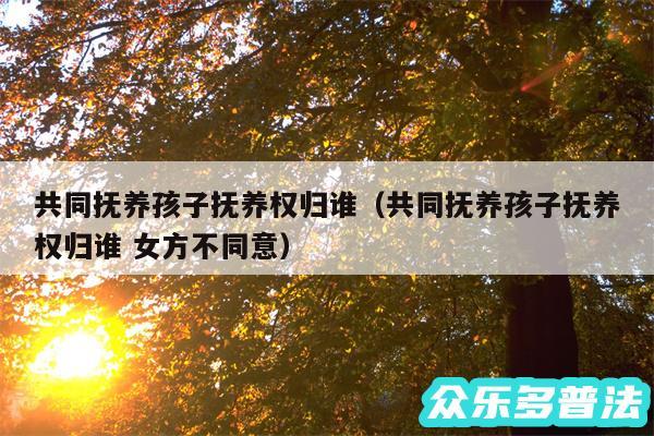 共同抚养孩子抚养权归谁以及共同抚养孩子抚养权归谁 女方不同意