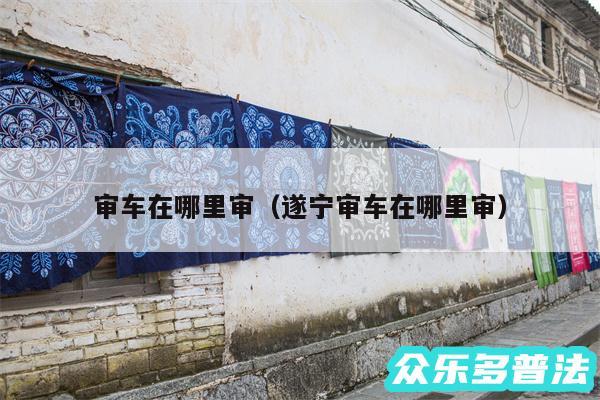 审车在哪里审以及遂宁审车在哪里审