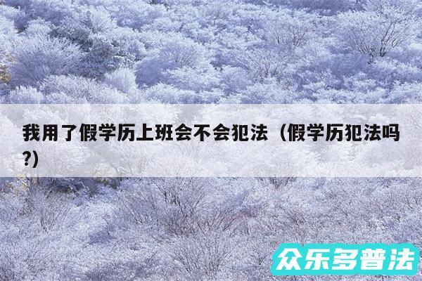 我用了假学历上班会不会犯法以及假学历犯法吗?
