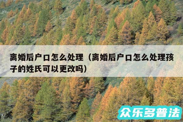 离婚后户口怎么处理以及离婚后户口怎么处理孩子的姓氏可以更改吗