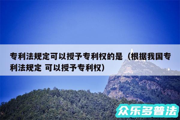 专利法规定可以授予专利权的是以及根据我国专利法规定 可以授予专利权