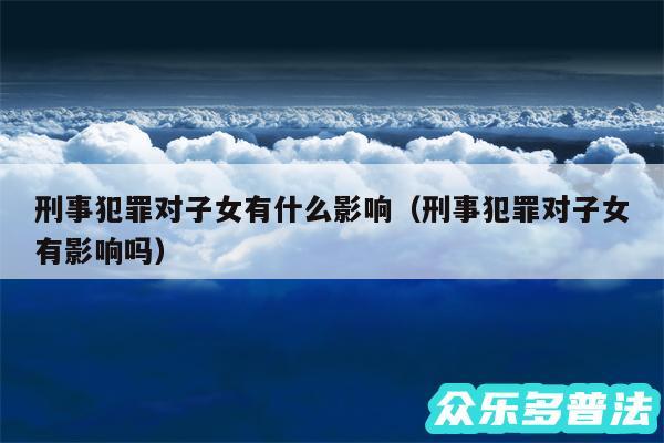 刑事犯罪对子女有什么影响以及刑事犯罪对子女有影响吗