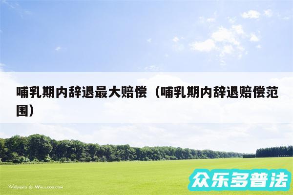哺乳期内辞退最大赔偿以及哺乳期内辞退赔偿范围